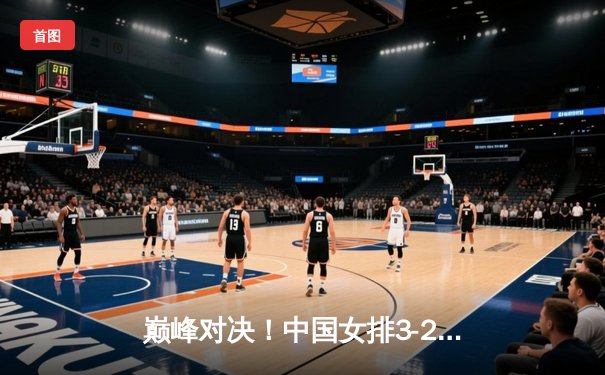 巅峰对决！中国女排3-2力克巴西，卫冕世界联赛冠军