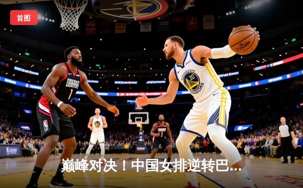 巅峰对决！中国女排逆转巴西夺世界女排联赛总决赛冠军