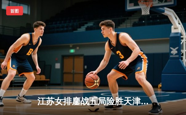 江苏女排鏖战五局险胜天津，张常宁伤愈复出砍28分率队挺进决赛