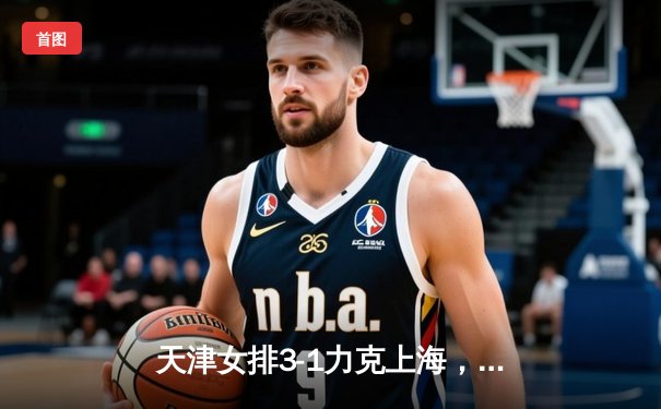 天津女排3-1力克上海，张常宁复出砍22分助队夺联赛总冠军